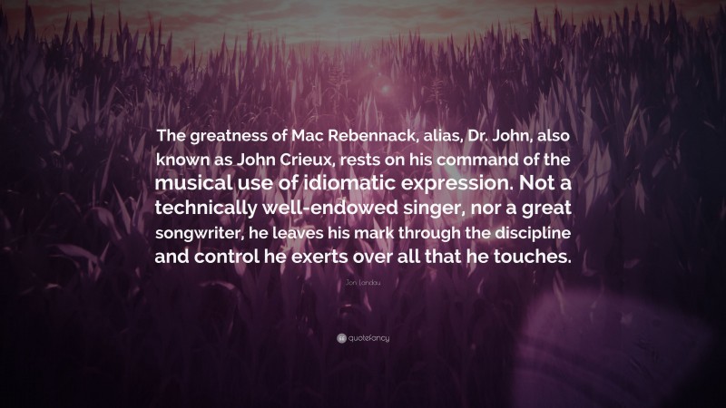 Jon Landau Quote: “The greatness of Mac Rebennack, alias, Dr. John, also known as John Crieux, rests on his command of the musical use of idiomatic expression. Not a technically well-endowed singer, nor a great songwriter, he leaves his mark through the discipline and control he exerts over all that he touches.”