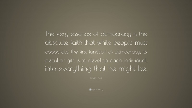Edwin Land Quote: “The very essence of democracy is the absolute faith that while people must cooperate, the first function of democracy, its peculiar gift, is to develop each individual into everything that he might be.”