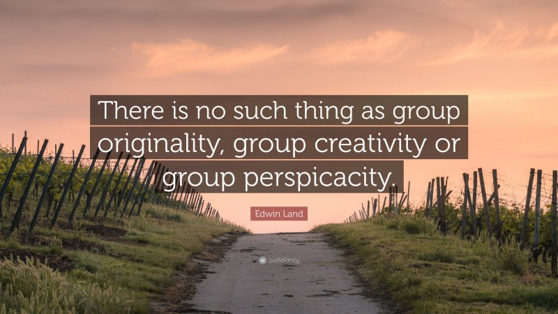 Edwin Land Quote: “There is no such thing as group originality, group creativity or group perspicacity.”