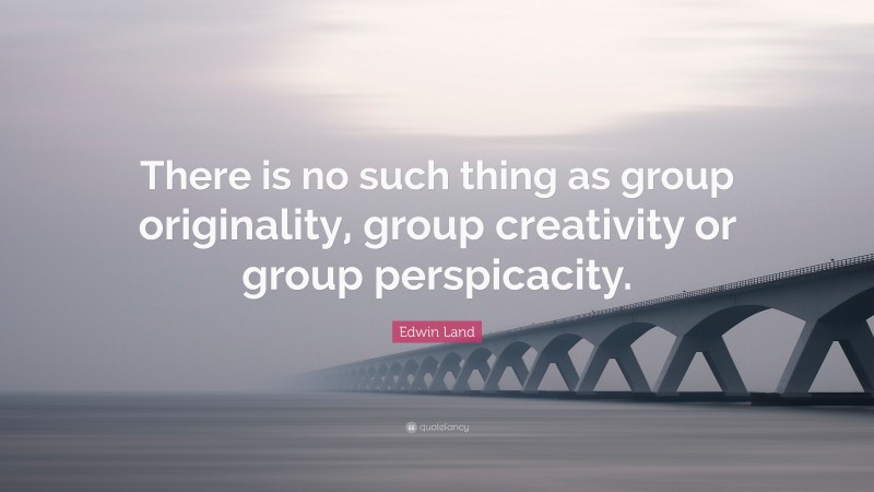 Edwin Land Quote: “There is no such thing as group originality, group creativity or group perspicacity.”