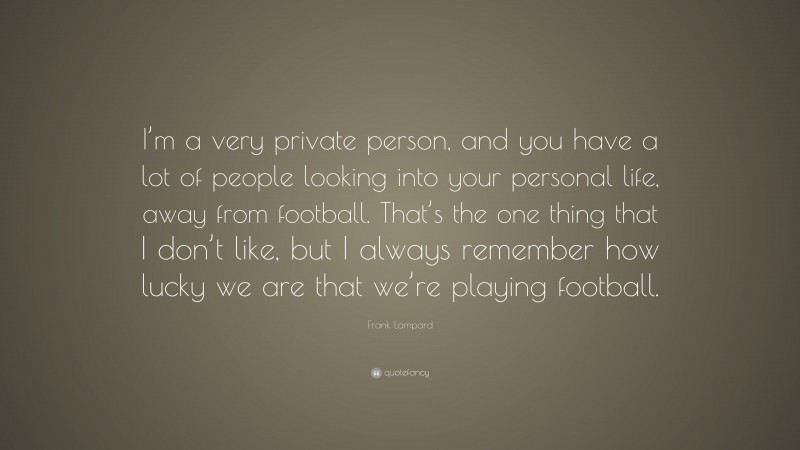 Frank Lampard Quote: “I’m a very private person, and you have a lot of people looking into your personal life, away from football. That’s the one thing that I don’t like, but I always remember how lucky we are that we’re playing football.”