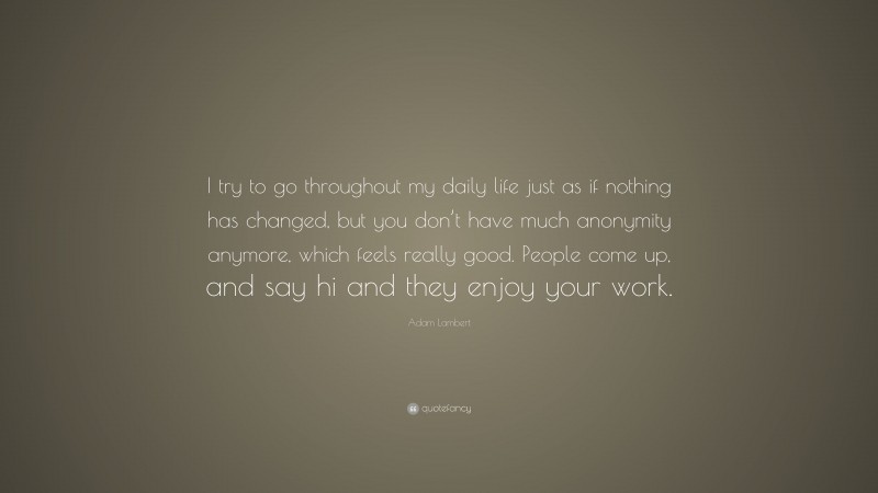 Adam Lambert Quote: “I try to go throughout my daily life just as if nothing has changed, but you don’t have much anonymity anymore, which feels really good. People come up, and say hi and they enjoy your work.”