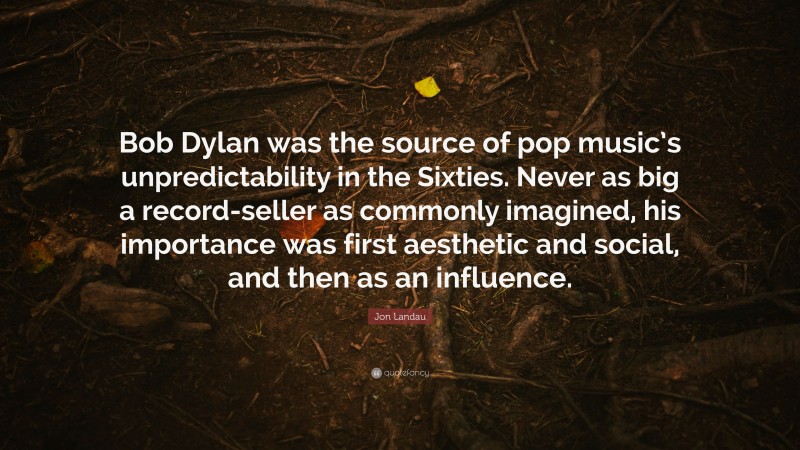 Jon Landau Quote: “Bob Dylan was the source of pop music’s unpredictability in the Sixties. Never as big a record-seller as commonly imagined, his importance was first aesthetic and social, and then as an influence.”