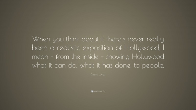 Jessica Lange Quote: “When you think about it there’s never really been a realistic exposition of Hollywood, I mean – from the inside – showing Hollywood what it can do, what it has done, to people.”