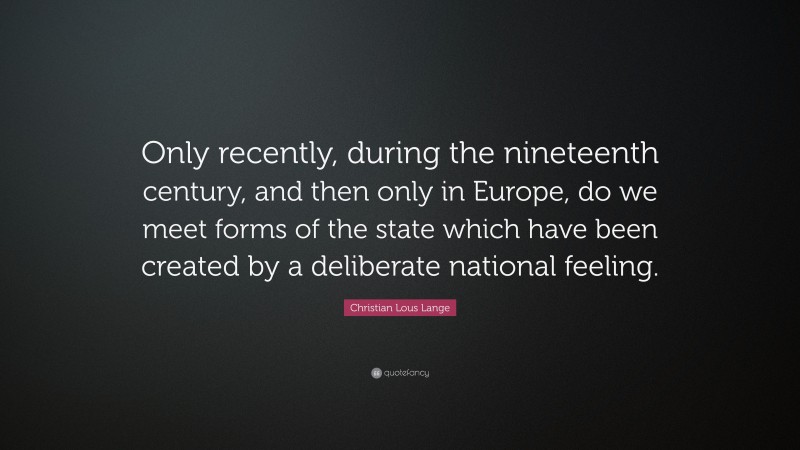 Christian Lous Lange Quote: “Only recently, during the nineteenth century, and then only in Europe, do we meet forms of the state which have been created by a deliberate national feeling.”