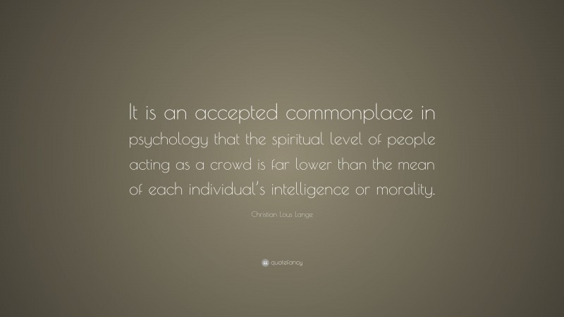 Christian Lous Lange Quote: “It is an accepted commonplace in psychology that the spiritual level of people acting as a crowd is far lower than the mean of each individual’s intelligence or morality.”