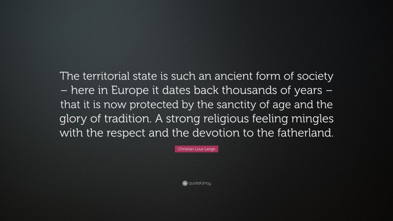 Christian Lous Lange Quote: “The territorial state is such an ancient form of society – here in Europe it dates back thousands of years – that it is now protected by the sanctity of age and the glory of tradition. A strong religious feeling mingles with the respect and the devotion to the fatherland.”