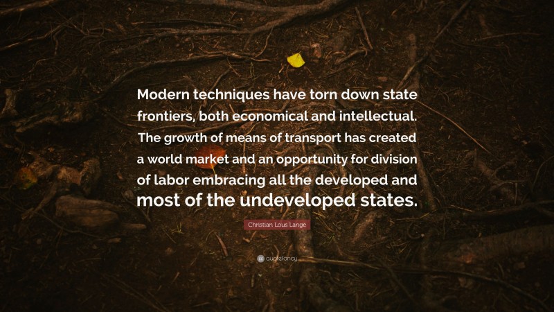 Christian Lous Lange Quote: “Modern techniques have torn down state frontiers, both economical and intellectual. The growth of means of transport has created a world market and an opportunity for division of labor embracing all the developed and most of the undeveloped states.”