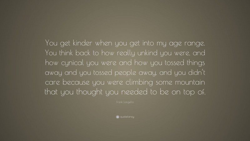 Frank Langella Quote: “You get kinder when you get into my age range. You think back to how really unkind you were, and how cynical you were and how you tossed things away and you tossed people away, and you didn’t care because you were climbing some mountain that you thought you needed to be on top of.”