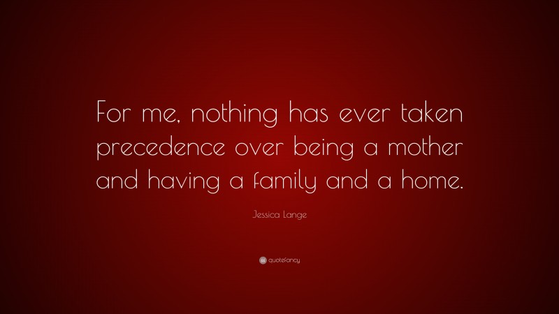 Jessica Lange Quote: “For me, nothing has ever taken precedence over being a mother and having a family and a home.”