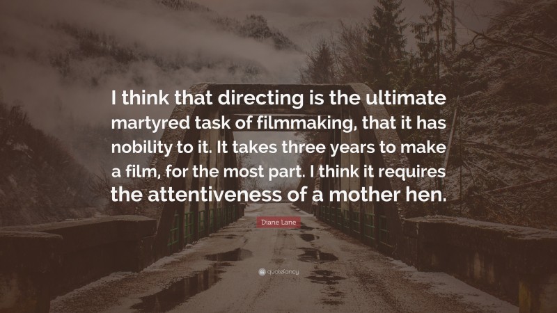 Diane Lane Quote: “I think that directing is the ultimate martyred task of filmmaking, that it has nobility to it. It takes three years to make a film, for the most part. I think it requires the attentiveness of a mother hen.”