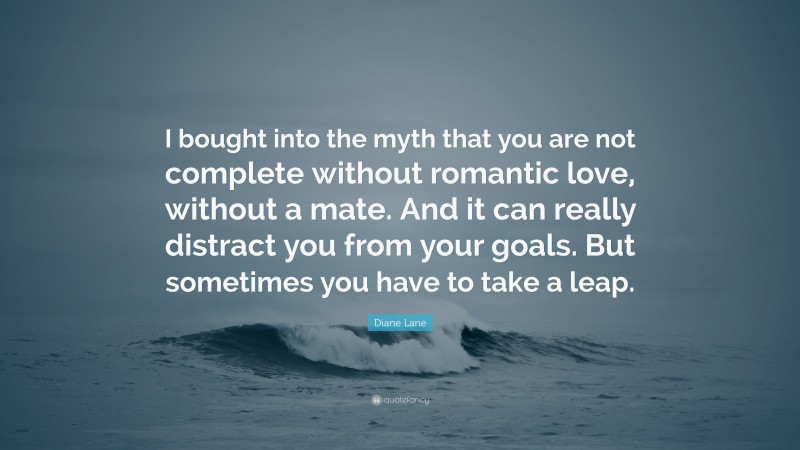Diane Lane Quote: “I bought into the myth that you are not complete without romantic love, without a mate. And it can really distract you from your goals. But sometimes you have to take a leap.”