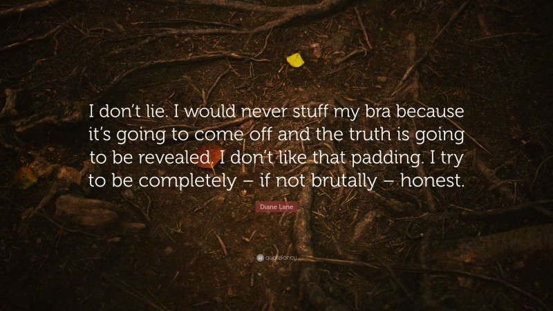 Diane Lane Quote: “I don’t lie. I would never stuff my bra because it’s going to come off and the truth is going to be revealed. I don’t like that padding. I try to be completely – if not brutally – honest.”