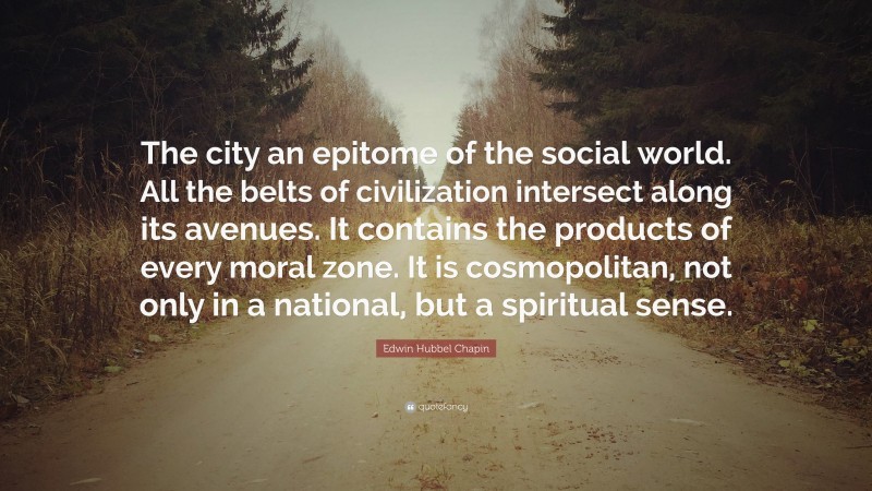 Edwin Hubbel Chapin Quote: “The city an epitome of the social world. All the belts of civilization intersect along its avenues. It contains the products of every moral zone. It is cosmopolitan, not only in a national, but a spiritual sense.”