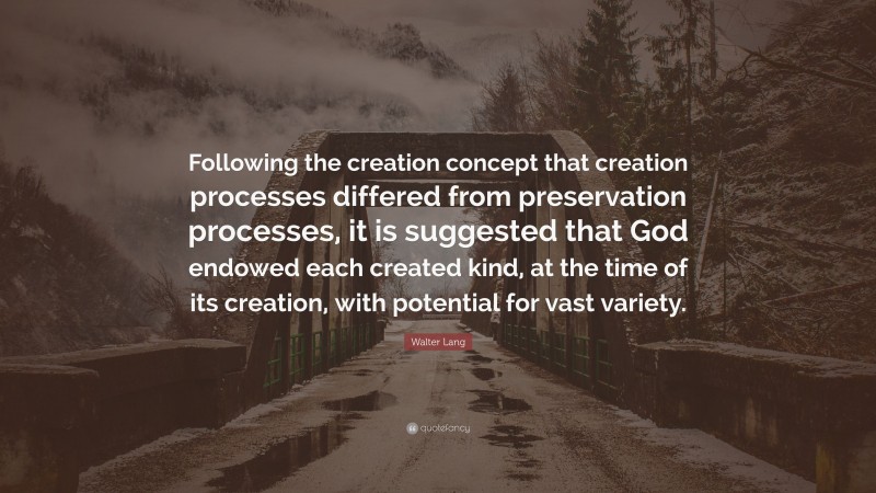 Walter Lang Quote: “Following the creation concept that creation processes differed from preservation processes, it is suggested that God endowed each created kind, at the time of its creation, with potential for vast variety.”