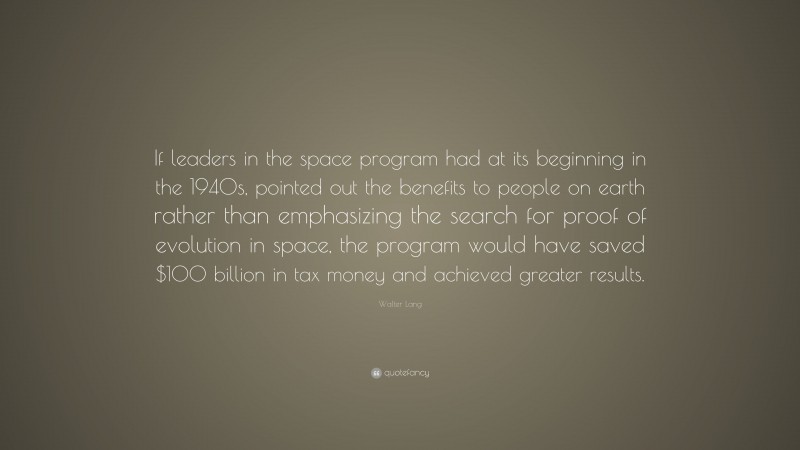 Walter Lang Quote: “If leaders in the space program had at its beginning in the 1940s, pointed out the benefits to people on earth rather than emphasizing the search for proof of evolution in space, the program would have saved $100 billion in tax money and achieved greater results.”