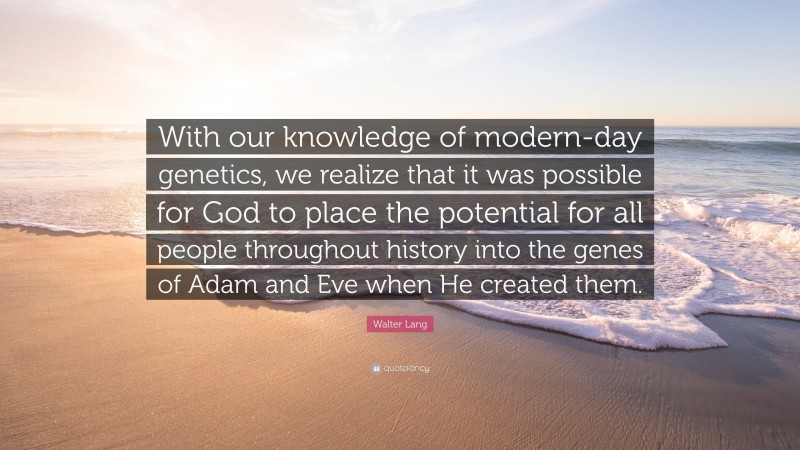 Walter Lang Quote: “With our knowledge of modern-day genetics, we realize that it was possible for God to place the potential for all people throughout history into the genes of Adam and Eve when He created them.”