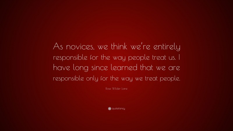Rose Wilder Lane Quote: “As novices, we think we’re entirely responsible for the way people treat us. I have long since learned that we are responsible only for the way we treat people.”