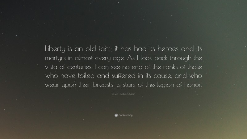 Edwin Hubbel Chapin Quote: “Liberty is an old fact; it has had its heroes and its martyrs in almost every age. As I look back through the vista of centuries, I can see no end of the ranks of those who have toiled and suffered in its cause, and who wear upon their breasts its stars of the legion of honor.”