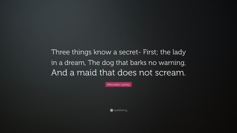 Mercedes Lackey Quote: “Three things know a secret- First; the lady in a dream, The dog that barks no warning, And a maid that does not scream.”
