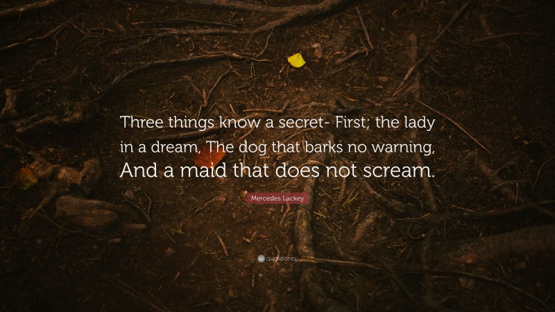 Mercedes Lackey Quote: “Three things know a secret- First; the lady in a dream, The dog that barks no warning, And a maid that does not scream.”