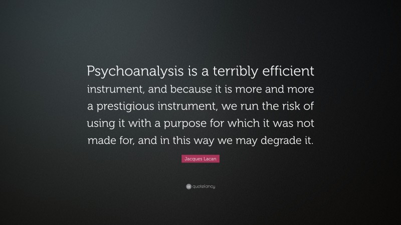 Jacques Lacan Quote: “Psychoanalysis is a terribly efficient instrument, and because it is more and more a prestigious instrument, we run the risk of using it with a purpose for which it was not made for, and in this way we may degrade it.”