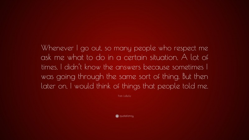 Patti LaBelle Quote: “Whenever I go out, so many people who respect me ask me what to do in a certain situation. A lot of times, I didn’t know the answers because sometimes I was going through the same sort of thing. But then later on, I would think of things that people told me.”