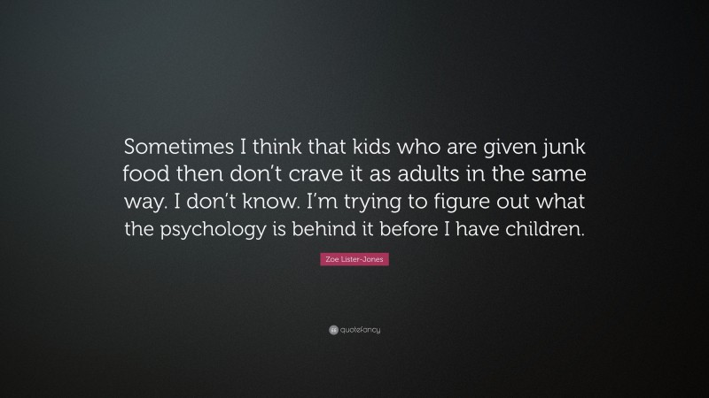 Zoe Lister-Jones Quote: “Sometimes I think that kids who are given junk food then don’t crave it as adults in the same way. I don’t know. I’m trying to figure out what the psychology is behind it before I have children.”