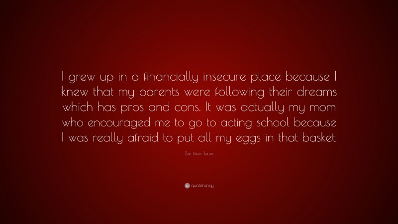Zoe Lister-Jones Quote: “I grew up in a financially insecure place because I knew that my parents were following their dreams which has pros and cons. It was actually my mom who encouraged me to go to acting school because I was really afraid to put all my eggs in that basket.”