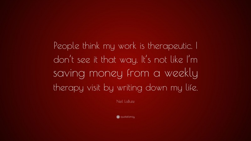 Neil LaBute Quote: “People think my work is therapeutic. I don’t see it that way. It’s not like I’m saving money from a weekly therapy visit by writing down my life.”