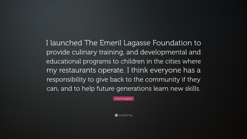 Emeril Lagasse Quote: “I launched The Emeril Lagasse Foundation to provide culinary training, and developmental and educational programs to children in the cities where my restaurants operate. I think everyone has a responsibility to give back to the community if they can, and to help future generations learn new skills.”