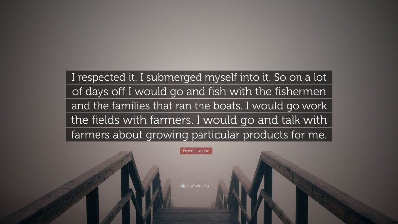 Emeril Lagasse Quote: “I respected it. I submerged myself into it. So on a lot of days off I would go and fish with the fishermen and the families that ran the boats. I would go work the fields with farmers. I would go and talk with farmers about growing particular products for me.”