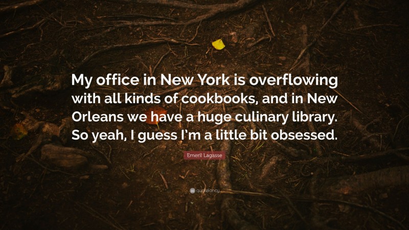 Emeril Lagasse Quote: “My office in New York is overflowing with all kinds of cookbooks, and in New Orleans we have a huge culinary library. So yeah, I guess I’m a little bit obsessed.”