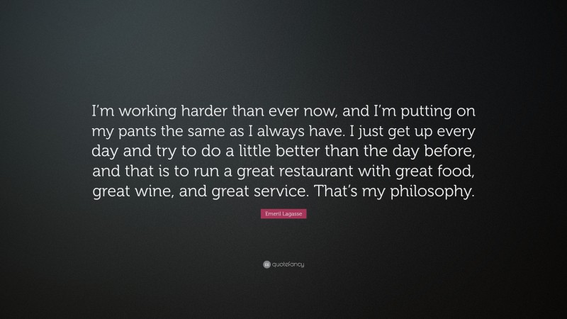 Emeril Lagasse Quote: “I’m working harder than ever now, and I’m putting on my pants the same as I always have. I just get up every day and try to do a little better than the day before, and that is to run a great restaurant with great food, great wine, and great service. That’s my philosophy.”