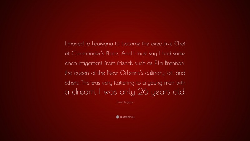 Emeril Lagasse Quote: “I moved to Louisiana to become the executive Chef at Commander’s Place. And I must say I had some encouragement from friends such as Ella Brennan, the queen of the New Orleans’s culinary set, and others. This was very flattering to a young man with a dream. I was only 26 years old.”