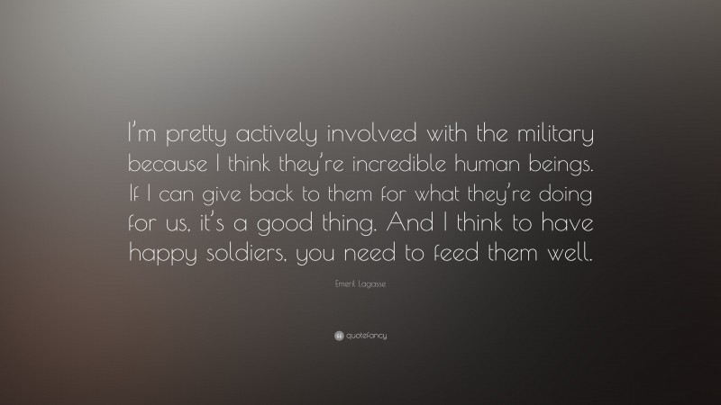 Emeril Lagasse Quote: “I’m pretty actively involved with the military because I think they’re incredible human beings. If I can give back to them for what they’re doing for us, it’s a good thing. And I think to have happy soldiers, you need to feed them well.”