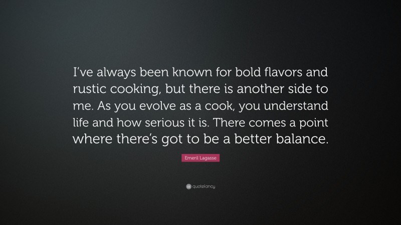 Emeril Lagasse Quote: “I’ve always been known for bold flavors and rustic cooking, but there is another side to me. As you evolve as a cook, you understand life and how serious it is. There comes a point where there’s got to be a better balance.”