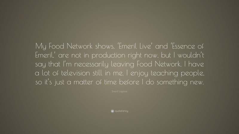 Emeril Lagasse Quote: “My Food Network shows, ‘Emeril Live’ and ‘Essence of Emeril,’ are not in production right now, but I wouldn’t say that I’m necessarily leaving Food Network. I have a lot of television still in me. I enjoy teaching people, so it’s just a matter of time before I do something new.”