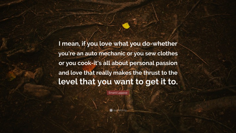 Emeril Lagasse Quote: “I mean, if you love what you do-whether you’re an auto mechanic or you sew clothes or you cook-it’s all about personal passion and love that really makes the thrust to the level that you want to get it to.”