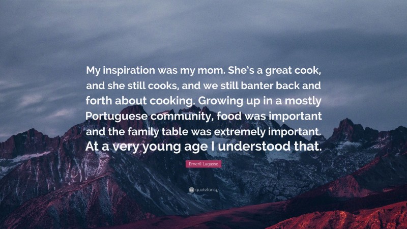 Emeril Lagasse Quote: “My inspiration was my mom. She’s a great cook, and she still cooks, and we still banter back and forth about cooking. Growing up in a mostly Portuguese community, food was important and the family table was extremely important. At a very young age I understood that.”