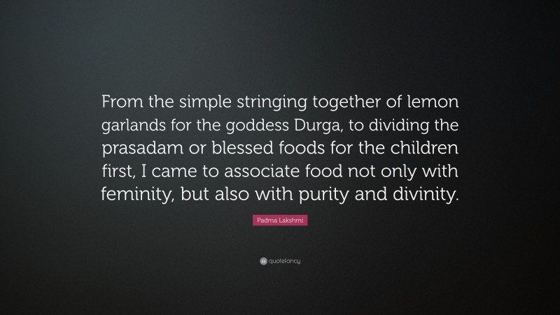 Padma Lakshmi Quote: “From the simple stringing together of lemon garlands for the goddess Durga, to dividing the prasadam or blessed foods for the children first, I came to associate food not only with feminity, but also with purity and divinity.”