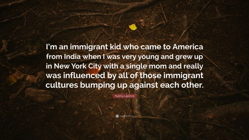 Padma Lakshmi Quote: “I’m an immigrant kid who came to America from India when I was very young and grew up in New York City with a single mom and really was influenced by all of those immigrant cultures bumping up against each other.”