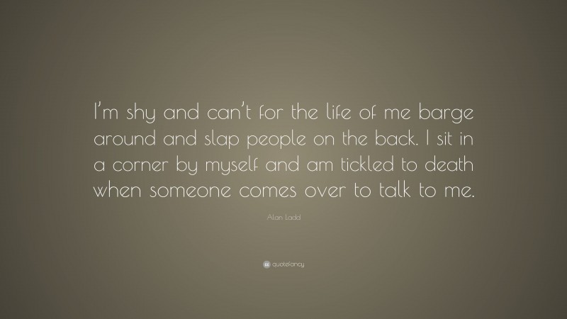Alan Ladd Quote: “I’m shy and can’t for the life of me barge around and slap people on the back. I sit in a corner by myself and am tickled to death when someone comes over to talk to me.”