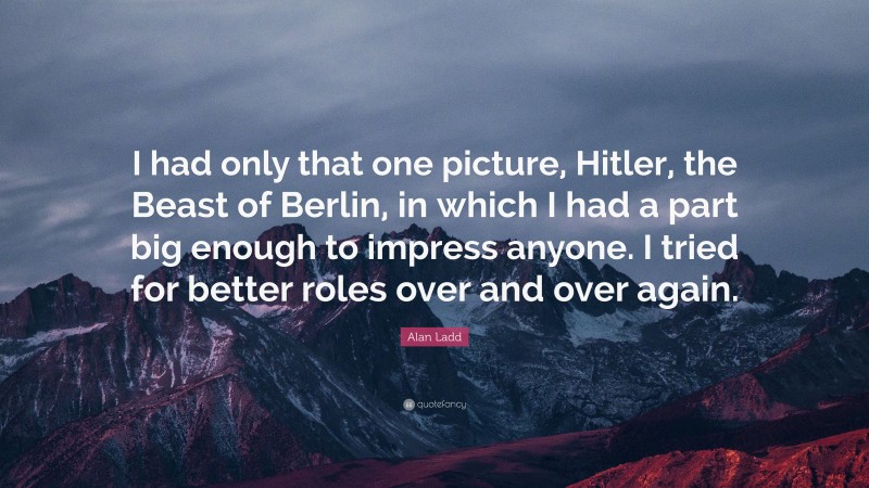 Alan Ladd Quote: “I had only that one picture, Hitler, the Beast of Berlin, in which I had a part big enough to impress anyone. I tried for better roles over and over again.”