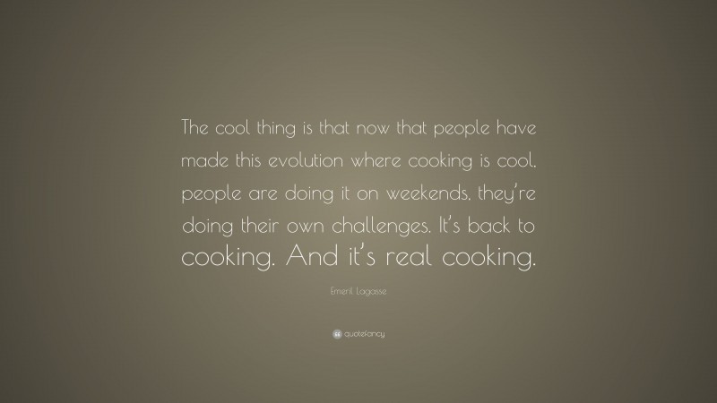 Emeril Lagasse Quote: “The cool thing is that now that people have made this evolution where cooking is cool, people are doing it on weekends, they’re doing their own challenges. It’s back to cooking. And it’s real cooking.”