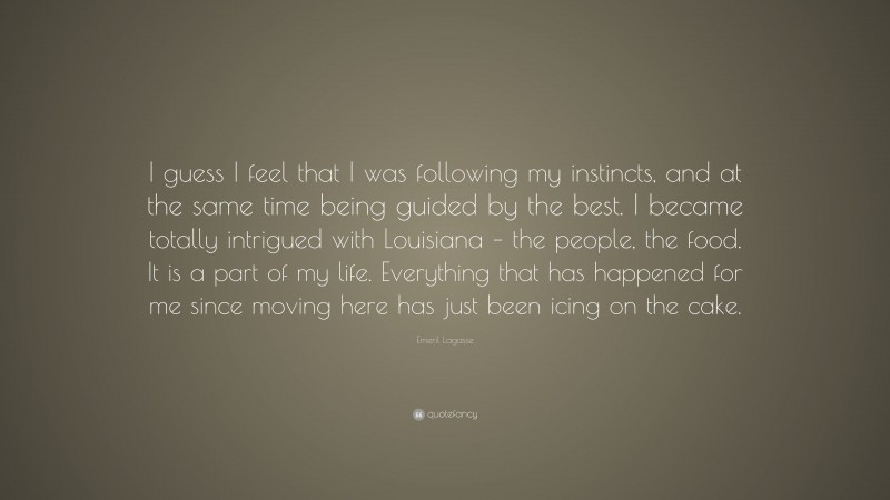 Emeril Lagasse Quote: “I guess I feel that I was following my instincts, and at the same time being guided by the best. I became totally intrigued with Louisiana – the people, the food. It is a part of my life. Everything that has happened for me since moving here has just been icing on the cake.”