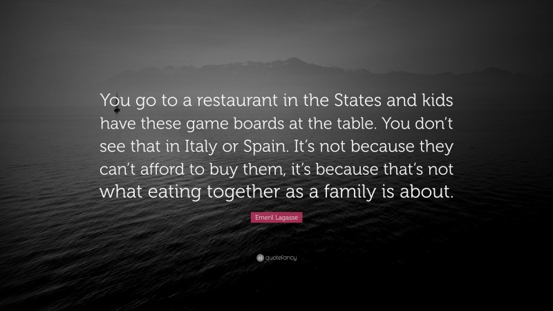 Emeril Lagasse Quote: “You go to a restaurant in the States and kids have these game boards at the table. You don’t see that in Italy or Spain. It’s not because they can’t afford to buy them, it’s because that’s not what eating together as a family is about.”