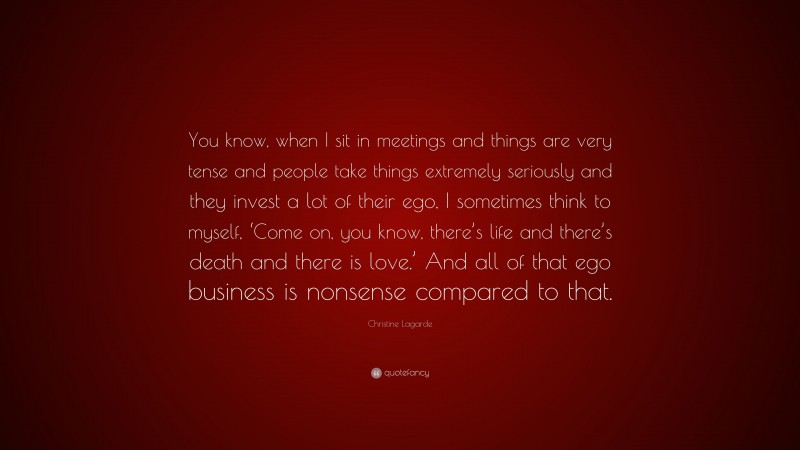 Christine Lagarde Quote: “You know, when I sit in meetings and things are very tense and people take things extremely seriously and they invest a lot of their ego, I sometimes think to myself, ‘Come on, you know, there’s life and there’s death and there is love.’ And all of that ego business is nonsense compared to that.”