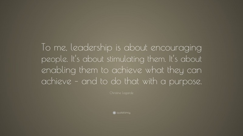 Christine Lagarde Quote: “To me, leadership is about encouraging people. It’s about stimulating them. It’s about enabling them to achieve what they can achieve – and to do that with a purpose.”