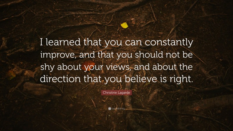 Christine Lagarde Quote: “I learned that you can constantly improve, and that you should not be shy about your views, and about the direction that you believe is right.”